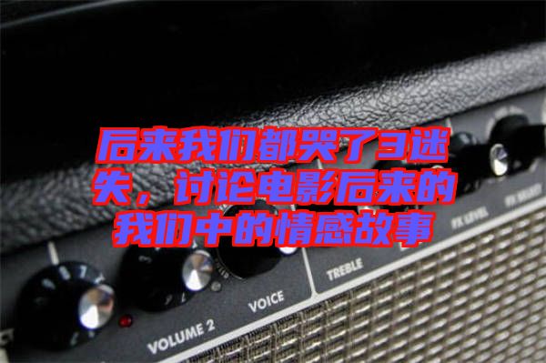后來(lái)我們都哭了3迷失，討論電影后來(lái)的我們中的情感故事