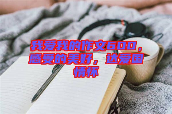 我愛我的作文600，感受的美好，達(dá)愛國情懷