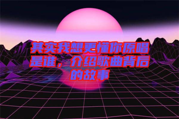 其實(shí)我想更懂你原唱是誰(shuí)，介紹歌曲背后的故事