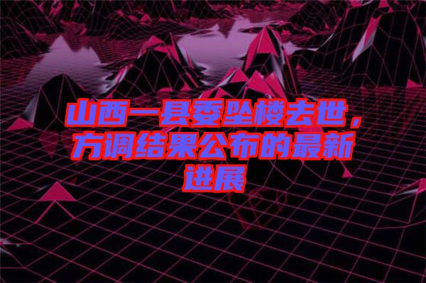 山西一縣委墜樓去世，方調(diào)結(jié)果公布的最新進(jìn)展