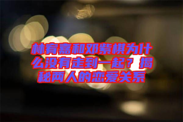 林宥嘉和鄧紫棋為什么沒有走到一起？揭秘兩人的戀愛關(guān)系