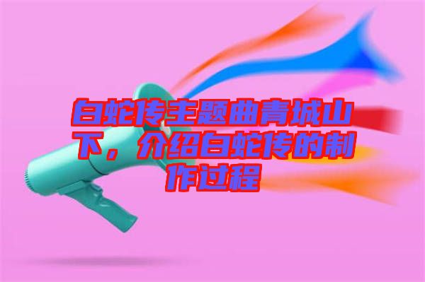 白蛇傳主題曲青城山下，介紹白蛇傳的制作過程
