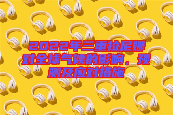 2022年三重拉尼娜對(duì)全球氣候的影響，預(yù)測(cè)及應(yīng)對(duì)措施