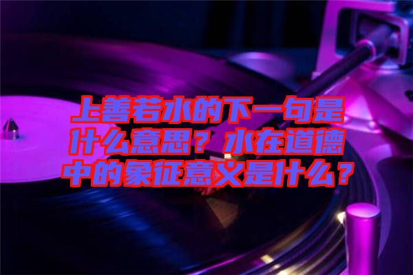 上善若水的下一句是什么意思？水在道德中的象征意義是什么？