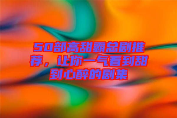 50部高甜霸總劇推薦，讓你一氣看到甜到心醉的劇集