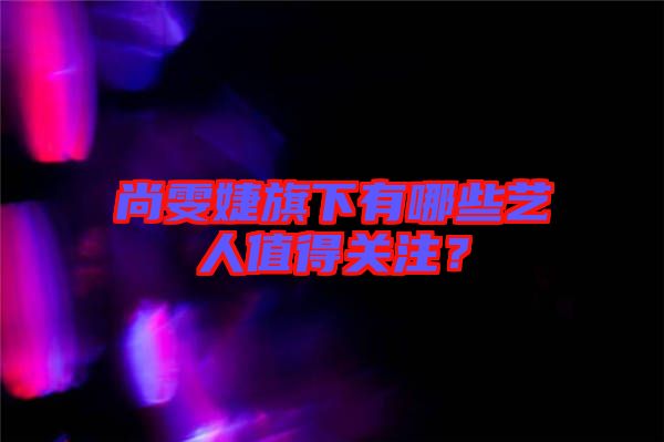 尚雯婕旗下有哪些藝人值得關(guān)注？