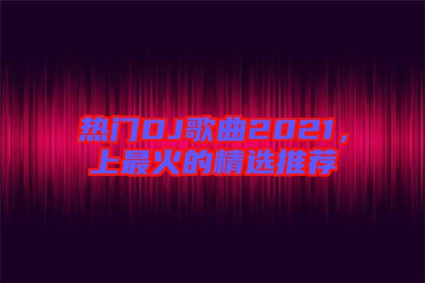 熱門DJ歌曲2021，上最火的精選推薦