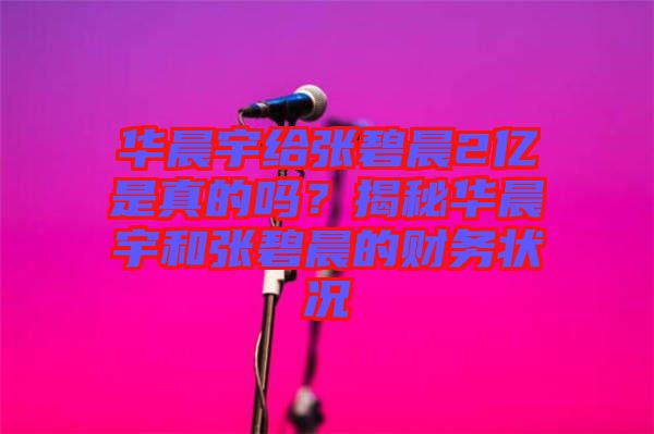 華晨宇給張碧晨2億是真的嗎？揭秘華晨宇和張碧晨的財務(wù)狀況