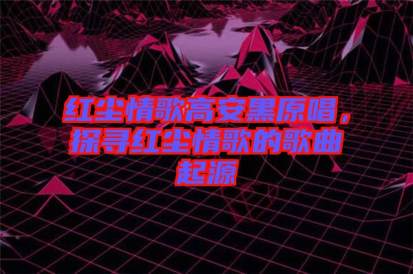 紅塵情歌高安黑原唱，探尋紅塵情歌的歌曲起源
