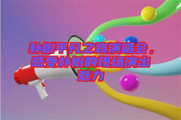 樸樹平凡之路演唱會，感受樸樹的現(xiàn)場演出魅力