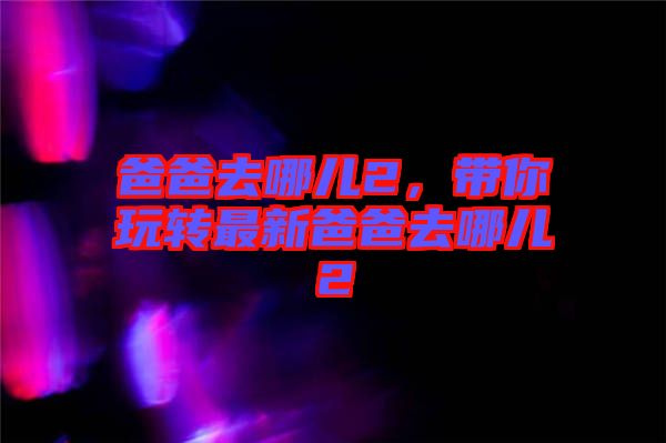 爸爸去哪兒2，帶你玩轉最新爸爸去哪兒2