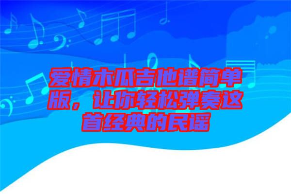 愛(ài)情木瓜吉他譜簡(jiǎn)單版，讓你輕松彈奏這首經(jīng)典的民謠