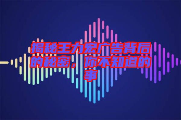 揭秘王力宏廣告背后的秘密，你不知道的事