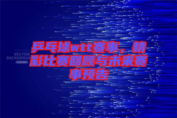 乒乓球wtt賽事，精彩比賽回顧與未來(lái)賽事預(yù)告