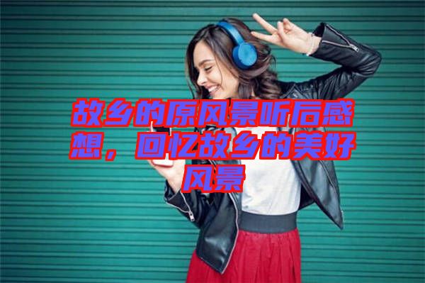 故鄉(xiāng)的原風(fēng)景聽(tīng)后感想，回憶故鄉(xiāng)的美好風(fēng)景