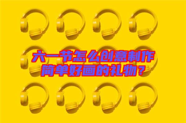 六一節(jié)怎么創(chuàng)意制作簡(jiǎn)單好畫的禮物？
