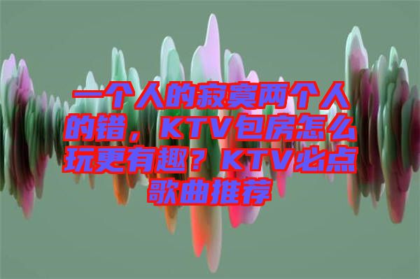 一個人的寂寞兩個人的錯，KTV包房怎么玩更有趣？KTV必點歌曲推薦