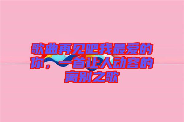 歌曲再見吧我最愛的你，一首讓人動容的離別之歌