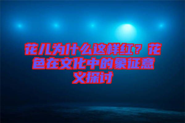 花兒為什么這樣紅？花色在文化中的象征意義探討