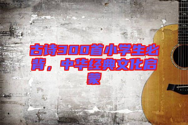 古詩(shī)300首小學(xué)生必背，中華經(jīng)典文化啟蒙