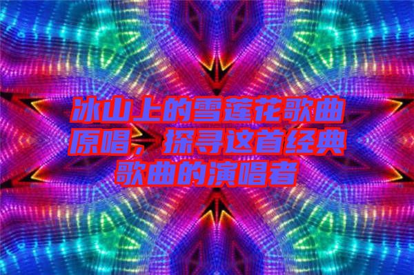 冰山上的雪蓮花歌曲原唱，探尋這首經(jīng)典歌曲的演唱者
