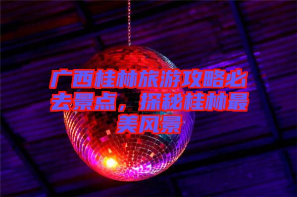 廣西桂林旅游攻略必去景點(diǎn)，探秘桂林最美風(fēng)景