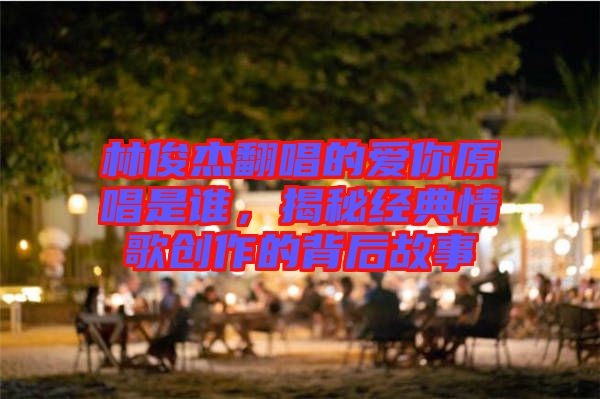 林俊杰翻唱的愛你原唱是誰，揭秘經(jīng)典情歌創(chuàng)作的背后故事