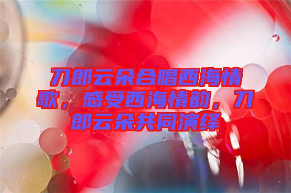 刀郎云朵合唱西海情歌，感受西海情韻，刀郎云朵共同演繹
