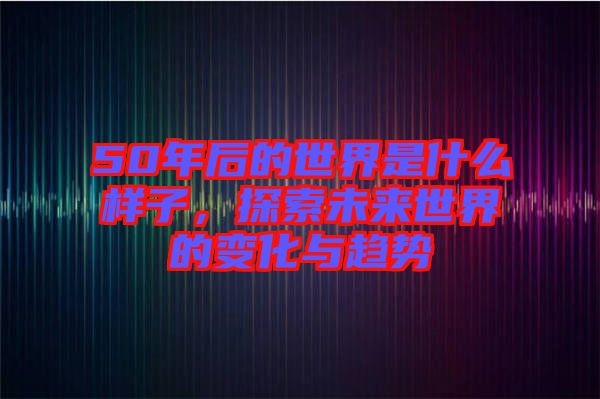 50年后的世界是什么樣子，探索未來(lái)世界的變化與趨勢(shì)