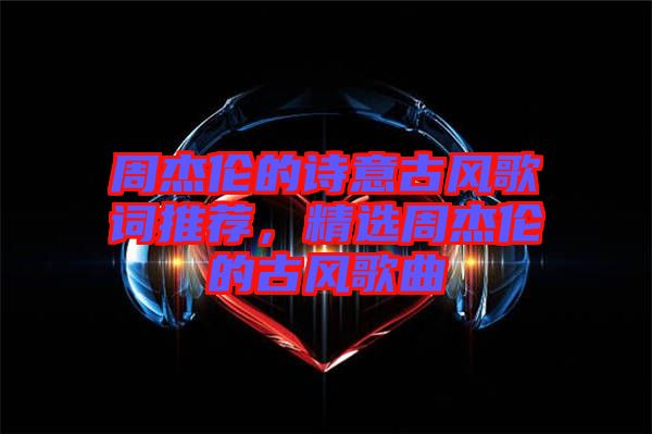 周杰倫的詩意古風(fēng)歌詞推薦，精選周杰倫的古風(fēng)歌曲