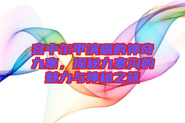 容中爾甲演唱的神奇九寨，探秘九寨溝的魅力與神秘之旅