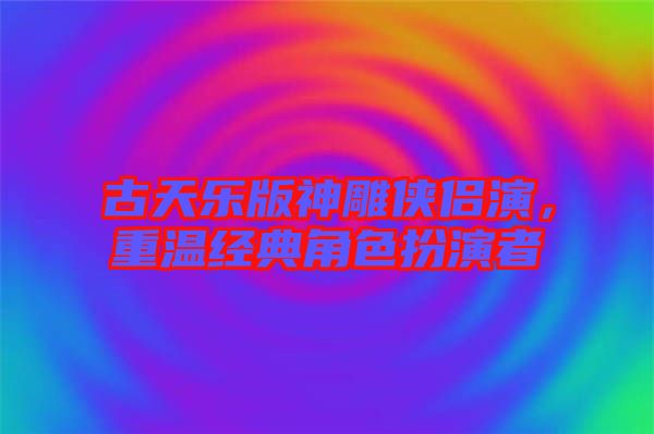 古天樂(lè)版神雕俠侶演，重溫經(jīng)典角色扮演者