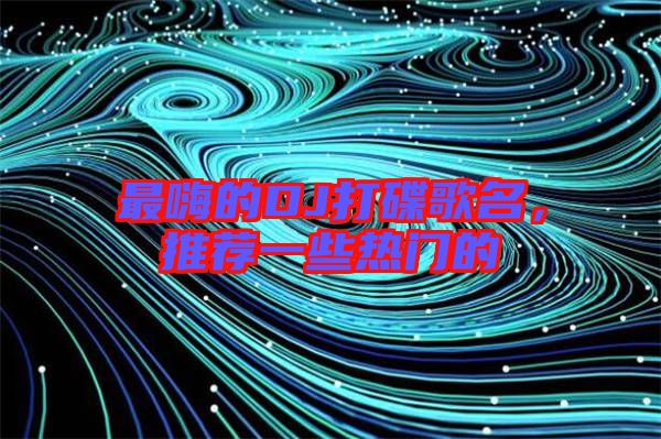 最嗨的DJ打碟歌名，推薦一些熱門的