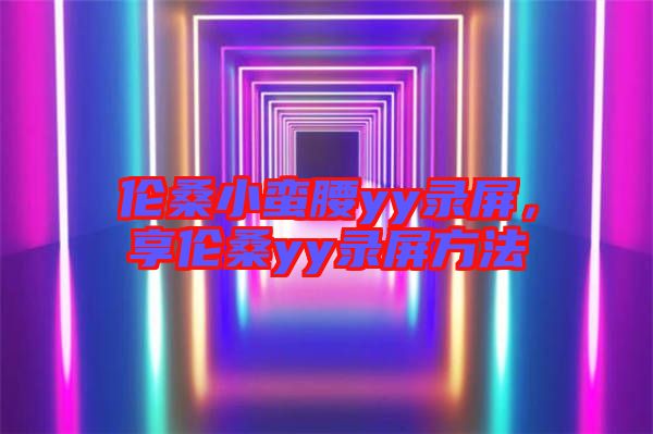 倫桑小蠻腰yy錄屏，享倫桑yy錄屏方法