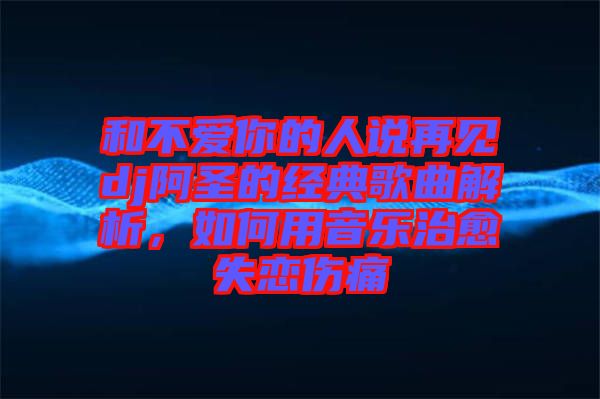 和不愛你的人說再見dj阿圣的經(jīng)典歌曲解析，如何用音樂治愈失戀傷痛