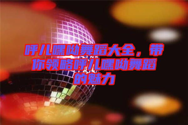 呼兒嘿呦舞蹈大全，帶你領(lǐng)略呼兒嘿呦舞蹈的魅力