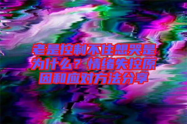 老是控制不住想哭是為什么？情緒失控原因和應(yīng)對方法分享