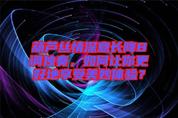 葫蘆絲情深意長(zhǎng)降B調(diào)獨(dú)奏，如何讓你更好地享受美妙體驗(yàn)？