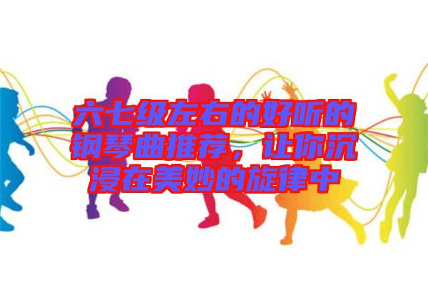 六七級左右的好聽的鋼琴曲推薦，讓你沉浸在美妙的旋律中