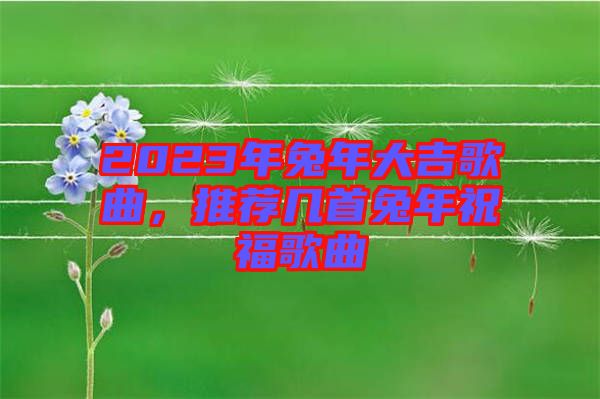 2023年兔年大吉歌曲，推薦幾首兔年祝福歌曲