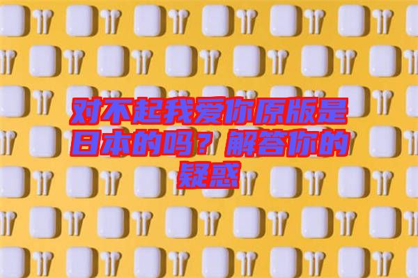對(duì)不起我愛(ài)你原版是日本的嗎？解答你的疑惑