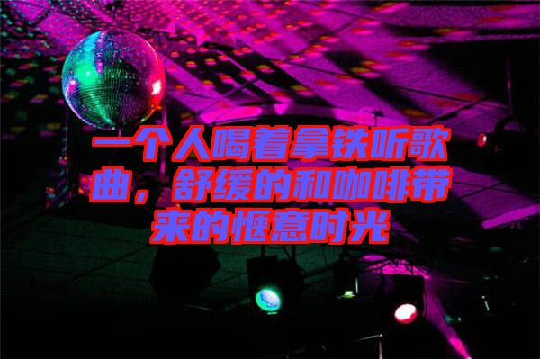 一個(gè)人喝著拿鐵聽歌曲，舒緩的和咖啡帶來(lái)的愜意時(shí)光