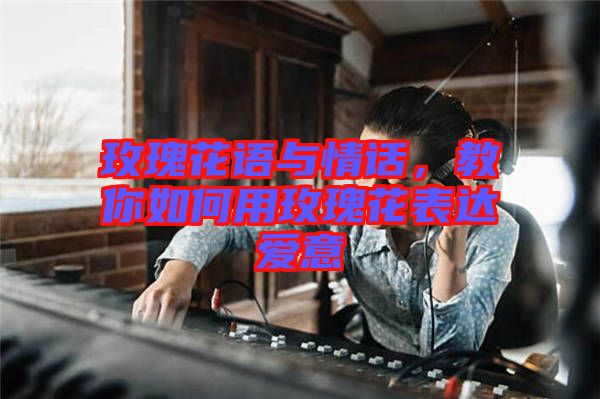 玫瑰花語與情話，教你如何用玫瑰花表達愛意