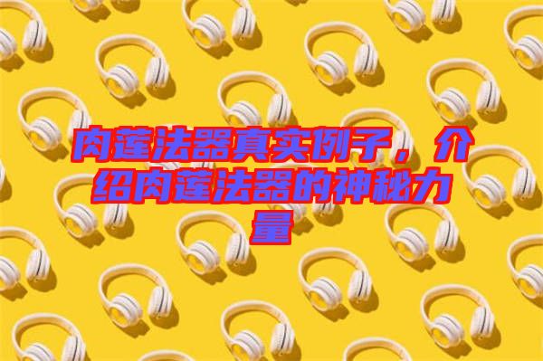肉蓮法器真實例子，介紹肉蓮法器的神秘力量
