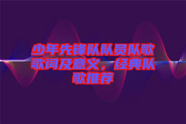少年先鋒隊隊員隊歌歌詞及意義，經(jīng)典隊歌推薦