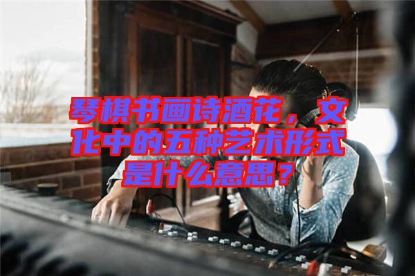 琴棋書畫詩酒花，文化中的五種藝術(shù)形式是什么意思？