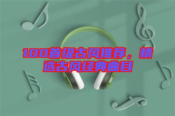 100首級古風(fēng)推薦，精選古風(fēng)經(jīng)典曲目