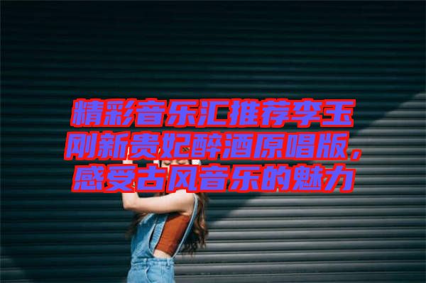 精彩音樂(lè)匯推薦李玉剛新貴妃醉酒原唱版，感受古風(fēng)音樂(lè)的魅力