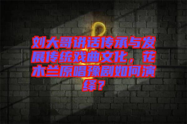劉大哥講話傳承與發(fā)展傳統(tǒng)戲曲文化，花木蘭原唱豫劇如何演繹？