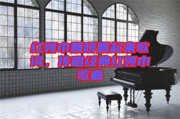 紅領(lǐng)巾飄呀飄起來歌詞，傳唱經(jīng)典紅領(lǐng)巾歌曲